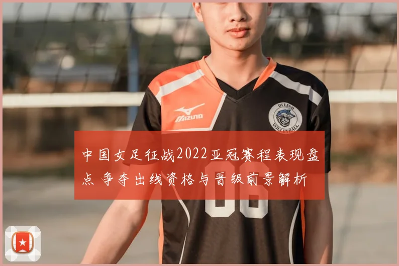 中国女足征战2022亚冠赛程表现盘点 争夺出线资格与晋级前景解析