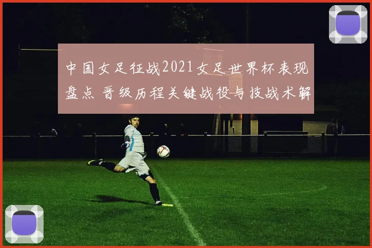 中国女足征战2021女足世界杯表现盘点 晋级历程关键战役与技战术解析
