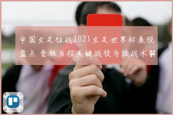 中国女足征战2021女足世界杯表现盘点 晋级历程关键战役与技战术解析